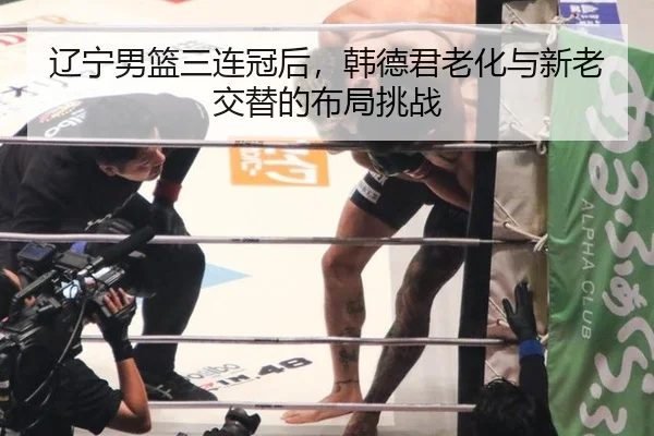 辽宁男篮三连冠后，韩德君老化与新老交替的布局挑战