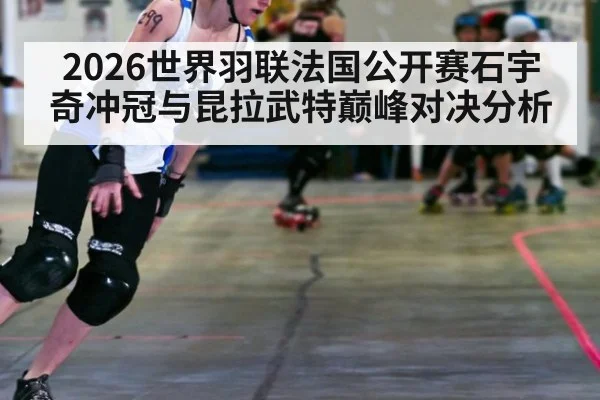 2026世界羽联法国公开赛石宇奇冲冠与昆拉武特巅峰对决分析